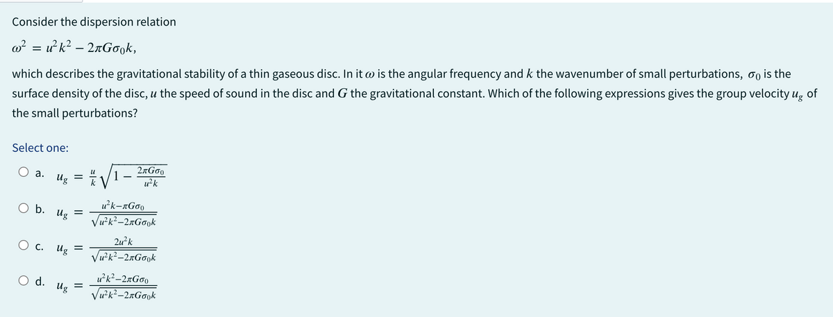 Consider the dispersion relation
w²u² k²-2лGоok,
=
which describes the gravitational stability of a thin gaseous disc. In it @ is the angular frequency and k the wavenumber of small perturbations, is the
surface density of the disc, u the speed of sound in the disc and G the gravitational constant. Which of the following expressions gives the group velocity ug of
the small perturbations?
Select one:
a.
O b. Ug
O c.
Ug k
O d.
=
=
Ug
Ug =
2G00
u²k
u²k-лGoo
√u²k²-2лGook
2u²k
√u²k²-2лGook
u²k²-2лGoo
√u²k²-2лGook