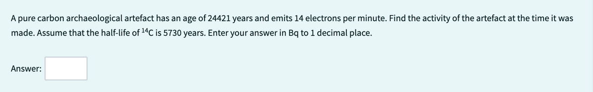 A pure carbon archaeological artefact has an age of 24421 years and emits 14 electrons per minute. Find the activity of the artefact at the time it was
made. Assume that the half-life of ¹4C is 5730 years. Enter your answer in Bq to 1 decimal place.
Answer: