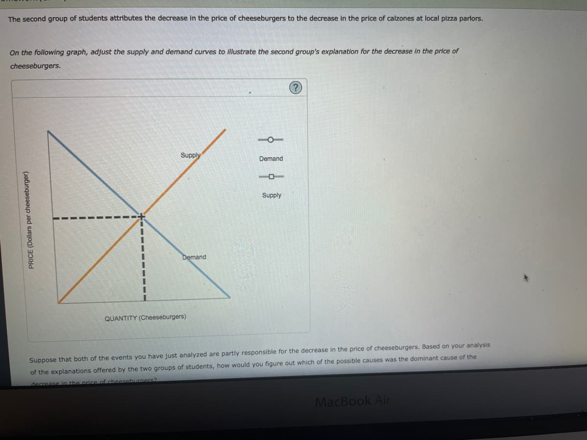 The second group of students attributes the decrease in the price of cheeseburgers to the decrease in the price of calzones at local pizza parlors.
On the following graph, adjust the supply and demand curves to illustrate the second group's explanation for the decrease in the price of
cheeseburgers.
(?)
-O-
Supply
Demand
Supply
Demand
QUANTITY (Cheeseburgers)
Suppose that both of the events you have just analyzed are partly responsible for the decrease in the price of cheeseburgers. Based on your analysis
of the explanations offered by the two groups of students, how would you figure out which of the possible causes was the dominant cause of the
decrease in the price of cheeseburners?
MacBook Air
PRICE (Dollars per cheeseburger)
