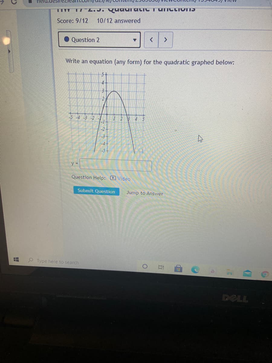 nelu.desirezieam.com/dz1/
TIVV TI L.J. QuauratiCTUIICLIVITS
Score: 9/12
10/12 answered
Question 2
<>
Write an equation (any form) for the quadratic graphed below:
5-
2.
-5 -4 -3 -2
-1
45
-2
-3
-4
-5+
y =
Question Help: D Video
Submit Question
Jump to Answer
P Type here to search
DELL
近
