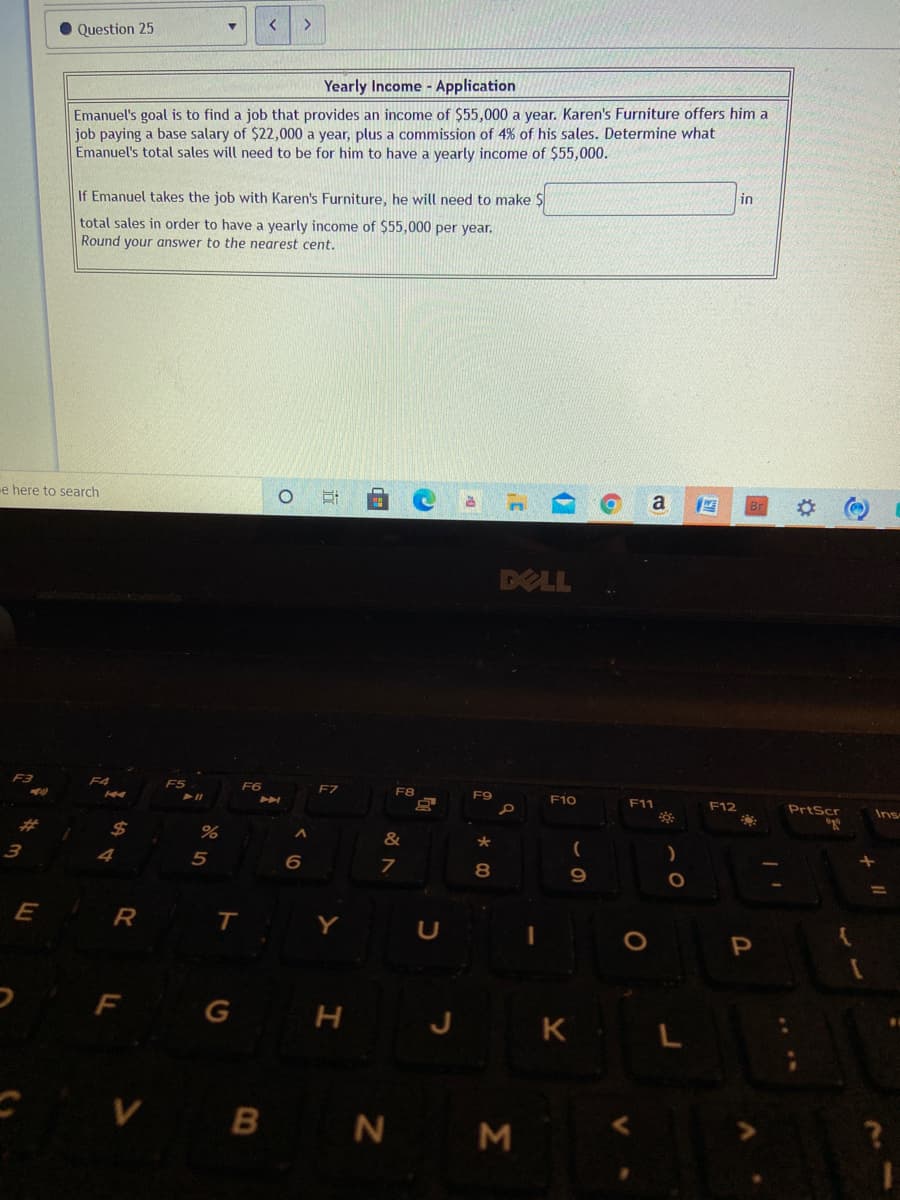 >
Question 25
Yearly Income - Application
Emanuel's goal is to find a job that provides an income of $55,000 a year. Karen's Furniture offers him a
job paying a base salary of $22,000 a year, plus a commission of 4% of his sales. Determine what
Emanuel's total sales will need to be for him to have a yearly income of $55,000.
If Emanuel takes the job with Karen's Furniture, he will need to make $
in
total sales in order to have a yearly income of $55,000 per year.
Round your answer to the nearest cent.
e here to search
a
DELL
F3
F5
F6
F7
F8
F9
F10
F11
F12
PrtScr
Ins
%23
2$
&
4
5
R
T
Y
F G H J K L
-VB N M

