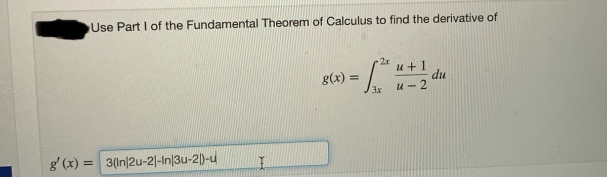 Use Part I of the Fundamental Theorem of Calculus to find the derivative of
2x
u +1
du
и — 2
g(x) =
3x
g' (x) = 3(In|2u-2|-In|3u-2|)-u
