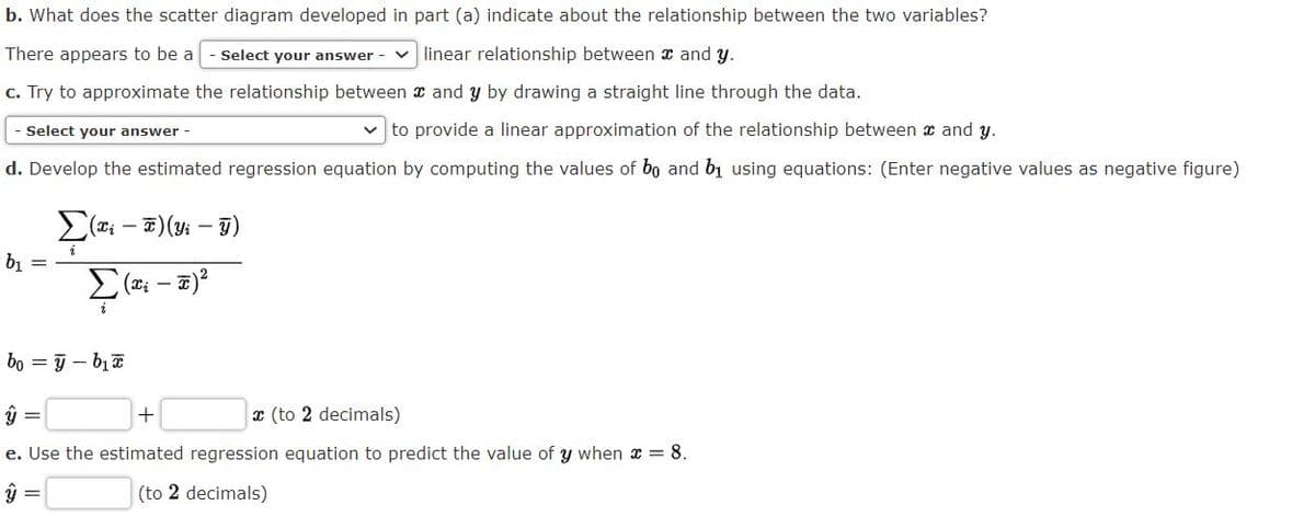 b. What does the scatter diagram developed in part (a) indicate about the relationship between the two variables?
There appears to be a
- Select your answer - v linear relationship between x and y.
c. Try to approximate the relationship between x and y by drawing a straight line through the data.
Select your answer -
v to provide a linear approximation of the relationship between x and y.
d. Develop the estimated regression equation by computing the values of bo and bị using equations: (Enter negative values as negative figure)
b1 =
bo = 9 - bịa
x (to 2 decimals)
e. Use the estimated regression equation to predict the value of y when x = 8.
ü =
(to 2 decimals)
