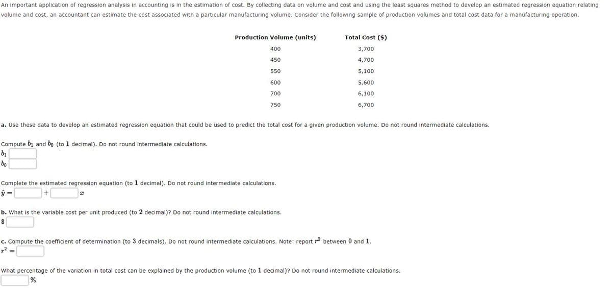 An important application of regression analysis in accounting is in the estimation of cost. By collecting data on volume and cost and using the least squares method to develop an estimated regression equation relating
volume and cost, an accountant can estimate the cost associated with a particular manufacturing volume. Consider the following sample of production volumes and total cost data for a manufacturing operation.
Production volume (units)
Total Cost ($)
TI
400
3,700
450
4,700
550
5,100
600
5,600
700
6,100
750
6,700
a. Use these data to develop an estimated regression equation that could be used to predict the total cost for a given production volume. Do not round intermediate calculations.
Compute b1 and bo (to 1 decimal). Do not round intermediate calculations.
bo
Complete the estimated regression equation (to 1 decimal). Do not round intermediate calculations.
b. What is the variable cost per unit produced (to 2 decimal)? Do not round intermediate calculations.
$
c. Compute the coefficient of determination (to 3 decimals). Do not round intermediate calculations. Note: report r2 between 0 and 1.
p2 =
What percentage of the variation in total cost can be explained by the production volume (to 1 decimal)? Do not round intermediate calculations.
