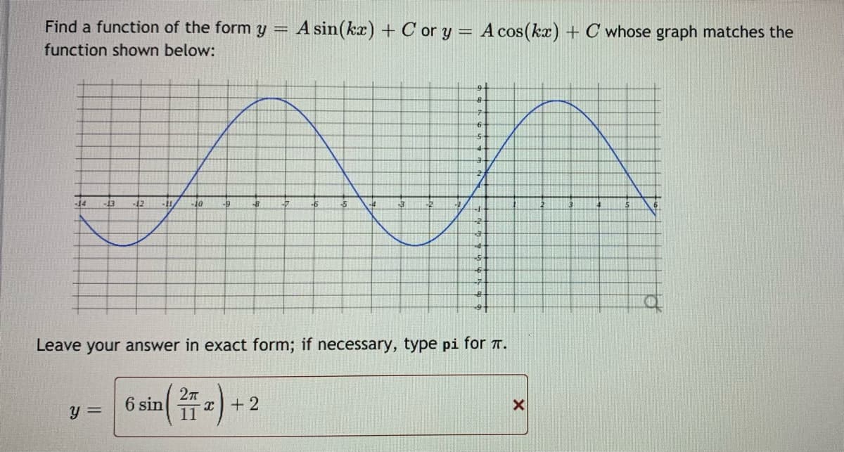 Find a function of the form y =
A sin(kx) + C or y = A cos(kax) + C whose graph matches the
function shown below:
-14
-13
-12
Leave your answer in exact form; if necessary, type pi for T.
y =
6 sin
11

