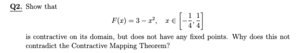 Q2. Show that
F(x) = 3 – x², x €
is contractive on its domain, but does not have any fixed points. Why does this not
contradict the Contractive Mapping Theorem?
