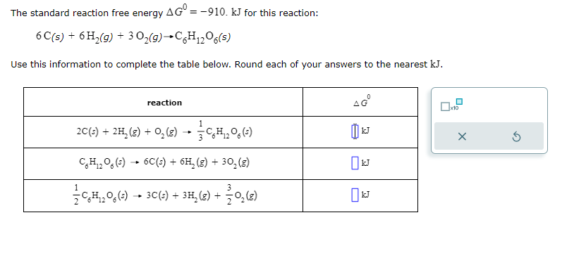 The standard reaction free energy AGO = -910. kJ for this reaction:
6 C(s) + 6H₂(g) + 3O₂(g) →C6H₁2O6(s)
Use this information to complete the table below. Round each of your answers to the nearest kJ.
reaction
1
2C(s) + 2H₂(g) +0₁₂ (8) → C₂H₁₂O6 (5)
CH₁2O6 (5)→ 6C(s) + 6H₂(g) + 30₂ (g)
CH₁208 (3) ► 3C(s) + 3H₂(g) +
+ 27/0₂ (8)
AGⓇ
JJ
0x10
X
Ś