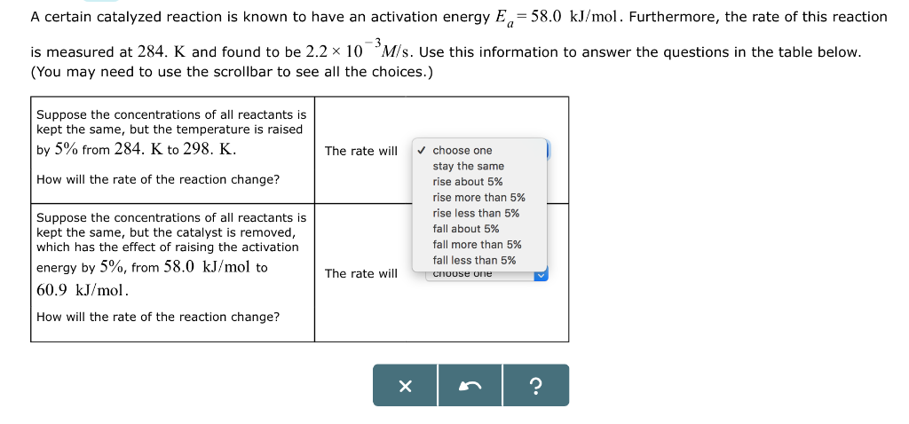 A certain catalyzed reaction is known to have an activation energy E=58.0 kJ/mol. Furthermore, the rate of this reaction
is measured at 284. K and found to be 2.2 × 10 M/s. Use this information to answer the questions in the table below.
(You may need to use the scrollbar to see all the choices.)
Suppose the concentrations of all reactants is
kept the same, but the temperature is raised
by 5% from 284. K to 298. K.
How will the rate of the reaction change?
Suppose the concentrations of all reactants is
kept the same, but the catalyst is removed,
which has the effect of raising the activation
energy by 5%, from 58.0 kJ/mol to
60.9 kJ/mol.
How will the rate of the reaction change?
The rate will
The rate will
X
✓ choose one
stay the same
rise about 5%
rise more than 5%
rise less than 5%
fall about 5%
fall more than 5%
fall less than 5%
choose one
?