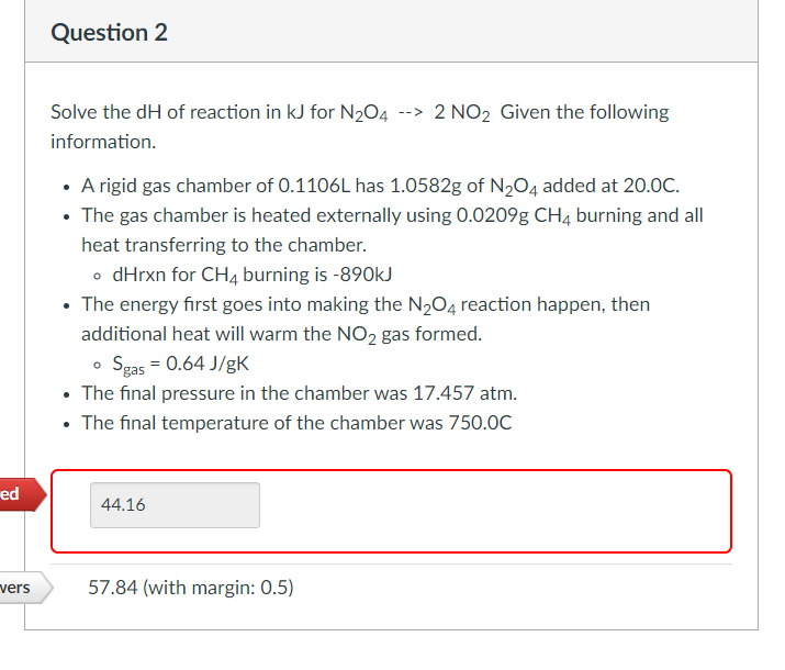 ed
vers
Question 2
Solve the dH of reaction in kJ for N₂O4 --> 2 NO₂ Given the following
information.
• A rigid gas chamber of 0.1106L has 1.0582g of N₂O4 added at 20.0C.
• The gas chamber is heated externally using 0.0209g CH4 burning and all
heat transferring to the chamber.
• dHrxn for CH4 burning is -890kJ
• The energy first goes into making the N₂O4 reaction happen, then
additional heat will warm the NO2 gas formed.
o Sgas = 0.64 J/gK
• The final pressure in the chamber was 17.457 atm.
The final temperature of the chamber was 750.0C
44.16
57.84 (with margin: 0.5)