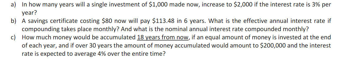 a) In how many years will a single investment of $1,000 made now, increase to $2,000 if the interest rate is 3% per
year?
b) A savings certificate costing $80 now will pay $113.48 in 6 years. What is the effective annual interest rate if
compounding takes place monthly? And what is the nominal annual interest rate compounded monthly?
c) How much money would be accumulated 18 years from now, if an equal amount of money is invested at the end
of each year, and if over 30 years the amount of money accumulated would amount to $200,000 and the interest
rate is expected to average 4% over the entire time?