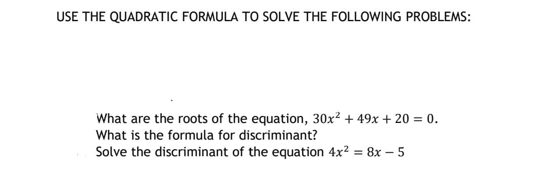 USE THE QUADRATIC FORMULA TO SOLVE THE FOLLOWING PROBLEMS:
What are the roots of the equation, 30x² + 49x + 20 = 0.
What is the formula for discriminant?
Solve the discriminant of the equation 4x² = 8x - 5