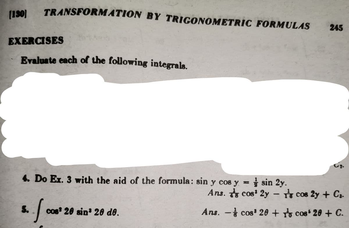 (190)
TRANSFORMATION BY TRIGONOMETRIC FORMULAS
EXERCISES
Evaluate each of the following integrals.
4. Do Ex. 3 with the aid of the formula: sin y cos y =
5.
f₁
cos 20 sin 20 de.
245
62.
sin 2y.
Ans. cos³ 2ycos 2y + C₁.
Ans. -
cos 20 + cos' 20 + C.