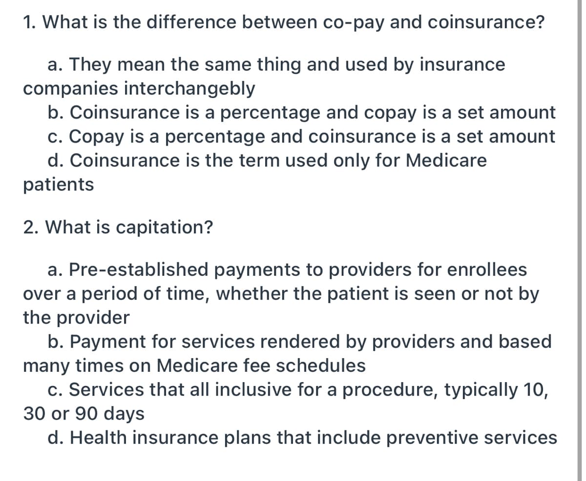 1. What is the difference between co-pay and coinsurance?
a. They mean the same thing and used by insurance
companies interchangebly
b. Coinsurance is a percentage and copay is a set amount
c. Copay is a percentage and coinsurance is a set amount
d. Coinsurance is the term used only for Medicare
patients
2. What is capitation?
a. Pre-established payments to providers for enrollees
over a period of time, whether the patient is seen or not by
the provider
b. Payment for services rendered by providers and based
many times on Medicare fee schedules
c. Services that all inclusive for a procedure, typically 10,
30 or 90 days
d. Health insurance plans that include preventive services

