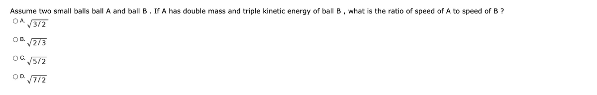 Assume two small balls ball A and ball B. If A has double mass and triple kinetic energy of ballB, what is the ratio of speed of A to speed of B ?
O A. 3/2
2/3
OB.
OC.
/5/2
O D.
7/2
