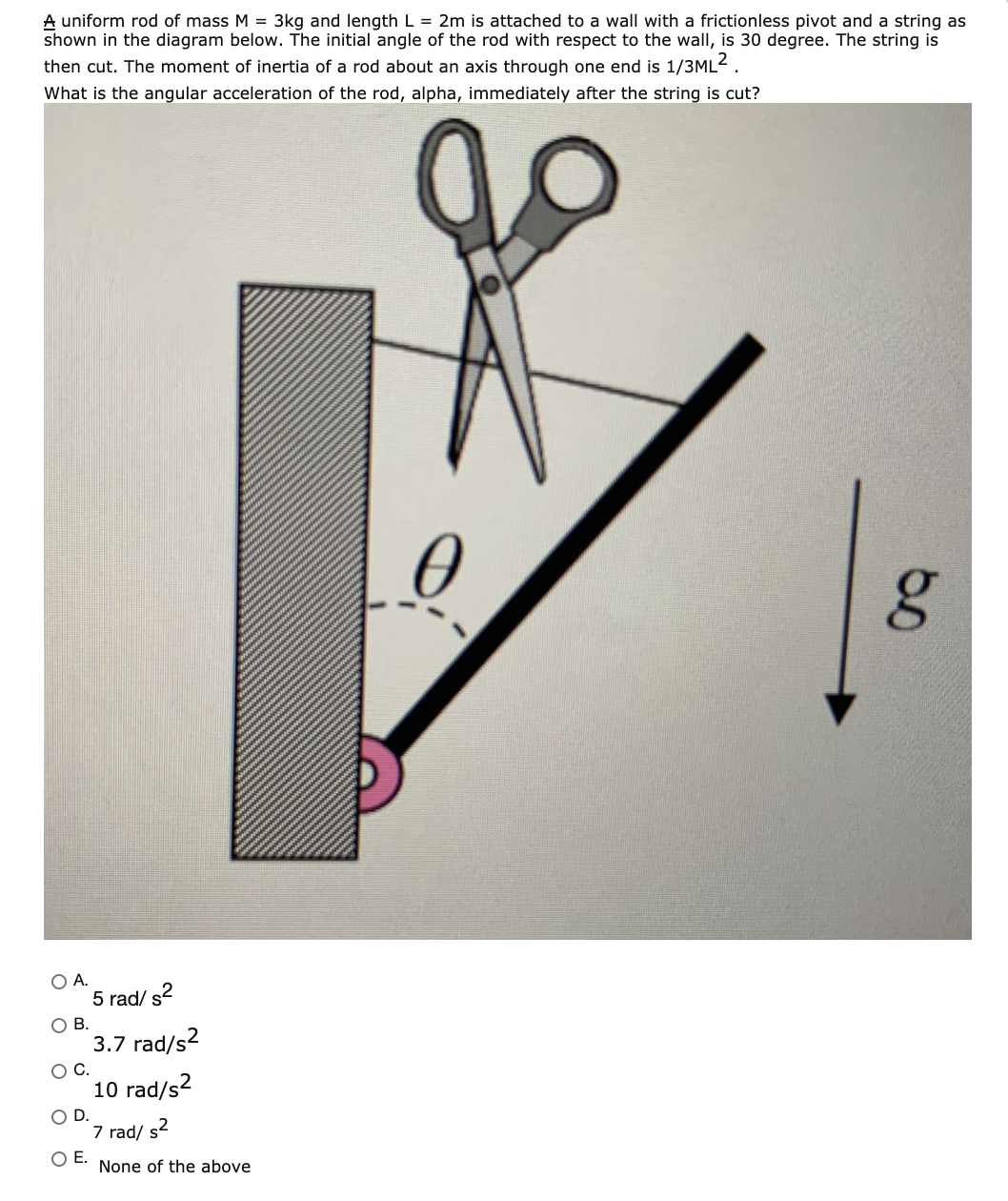 A uniform rod of mass M = 3kg and length L = 2m is attached to a wall with a frictionless pivot and a string as
shown in the diagram below. The initial angle of the rod with respect to the wall, is 30 degree. The string is
then cut. The moment of inertia of a rod about an axis through one end is 1/3ML2.
What is the angular acceleration of the rod, alpha, immediately after the string is cut?
OA.
5 rad/ s2
O B.
3.7 rad/s?
OC.
10 rad/s2
OD.
7 rad/ s2
OE.
None of the above
