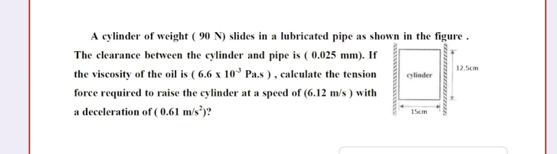 A cylinder of weight ( 90 N) slides in a lubricated pipe as shown in the figure .
The clearance between the cylinder and pipe is ( 0.025 mm). If
the viscosity of the oil is ( 6.6 x 10³ Pa.s ) , calculate the tension
12.5cm
cylinder
force required to raise the cylinder at a speed of (6.12 m/s ) with
a deceleration of ( 0.61 m/s²)?
15cm
