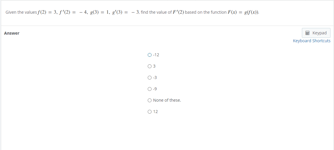 Given the values f(2) = 3, f'(2) = - 4, g(3) = 1, g'(3) = - 3, find the value of F'(2) based on the function F(x) = g(f(x)).
Answer
E Keypad
Keyboard Shortcuts
O-12
O 3
O-3
O-9
O None of these.
O 12
