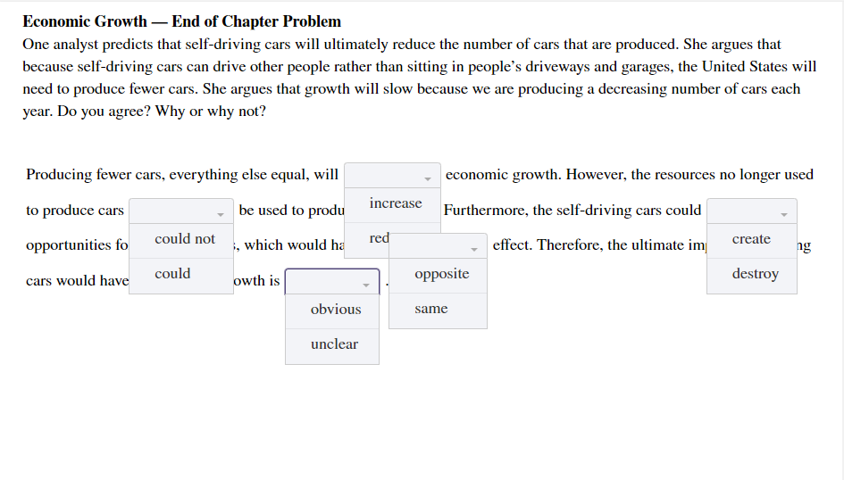 Economic Growth – End of Chapter Problem
One analyst predicts that self-driving cars will ultimately reduce the number of cars that are produced. She argues that
because self-driving cars can drive other people rather than sitting in people's driveways and garages, the United States will
need to produce fewer cars. She argues that growth will slow because we are producing a decreasing number of cars each
year. Do you agree? Why or why not?
Producing fewer cars, everything else equal, will
economic growth. However, the resources no longer used
increase
to produce cars
be used to produ
Furthermore, the self-driving cars could
could not
i, which would ha
red
create
opportunities fo
effect. Therefore, the ultimate im
ng
cars would have
could
owth is
opposite
destroy
obvious
same
unclear
