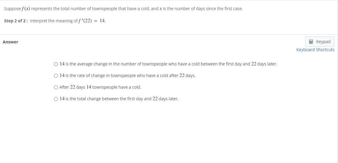 Suppose f(x) represents the total number of townspeople that have a cold, and x is the number of days since the first case.
Step 2 of 2: Interpret the meaning of f '(22) = 14.
Answer
E Keypad
Keyboard Shortcuts
O 14 is the average change in the number of townspeople who have a cold between the first day and 22 days later.
O 14 is the rate of change in townspeople who have a cold after 22 days.
O After 22 days 14 townspeople have a cold.
O 14 is the total change between the first day and 22 days later.
