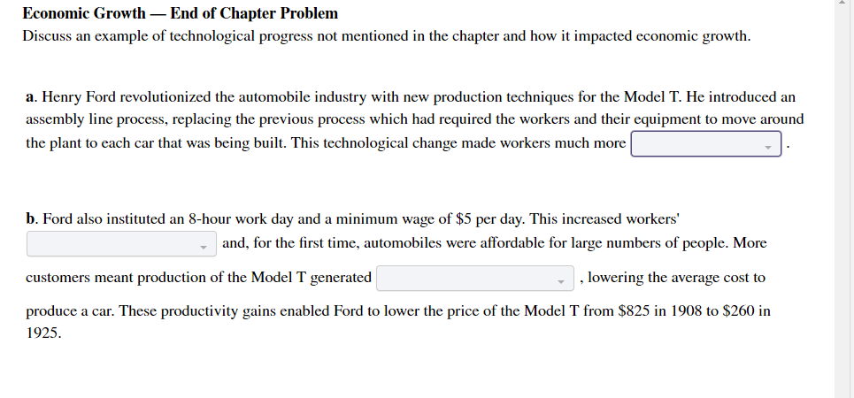 Economic Growth – End of Chapter Problem
Discuss an example of technological progress not mentioned in the chapter and how it impacted economic growth.
a. Henry Ford revolutionized the automobile industry with new production techniques for the Model T. He introduced an
assembly line process, replacing the previous process which had required the workers and their equipment to move around
the plant to each car that was being built. This technological change made workers much more
b. Ford also instituted an 8-hour work day and a minimum wage of $5 per day. This increased workers'
and, for the first time, automobiles were affordable for large numbers of people. More
customers meant production of the Model T generated
, lowering the average cost to
produce a car. These productivity gains enabled Ford to lower the price of the Model T from $825 in 1908 to $260 in
1925.
