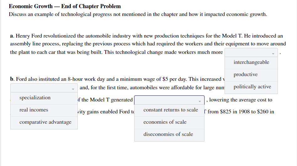 Economic Growth – End of Chapter Problem
Discuss an example of technological progress not mentioned in the chapter and how it impacted economic growth.
a. Henry Ford revolutionized the automobile industry with new production techniques for the Model T. He introduced an
assembly line process, replacing the previous process which had required the workers and their equipment to move around
the plant to each car that was being built. This technological change made workers much more
interchangeable
productive
b. Ford also instituted an 8-hour work day and a minimum wage of $5 per day. This increased v
and, for the first time, automobiles were affordable for large num politically active
specialization
f the Model T generated
| , lowering the average cost to
real incomes
vity gains enabled Ford to
constant returns to scale r from $825 in 1908 to $260 in
comparative advantage
economies of scale
diseconomies of scale

