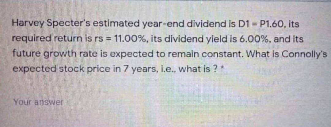 Harvey Specter's estimated year-end dividend is D1 P1.60, its
required return is rs = 11.00%, its dividend yield is 6.00%, and its
future growth rate is expected to remain constant. What is Connolly's
expected stock price in 7 years, i.e., what is ? *
!3!
Your answer
