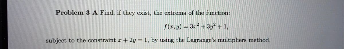 Problem 3 A Find, if they exist, the extrema of the function:
f (x, y) = 3x² + 3y? + 1,
%3D
subject to the constraint x + 2y = 1, by using the Lagrange's multipliers method.
