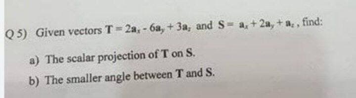 Q 5) Given vectors T 2a, - 6a, + 3a, and S= a, +2a, + a, , find:
a) The scalar projection of T on S.
b) The smaller angle between T and S.
