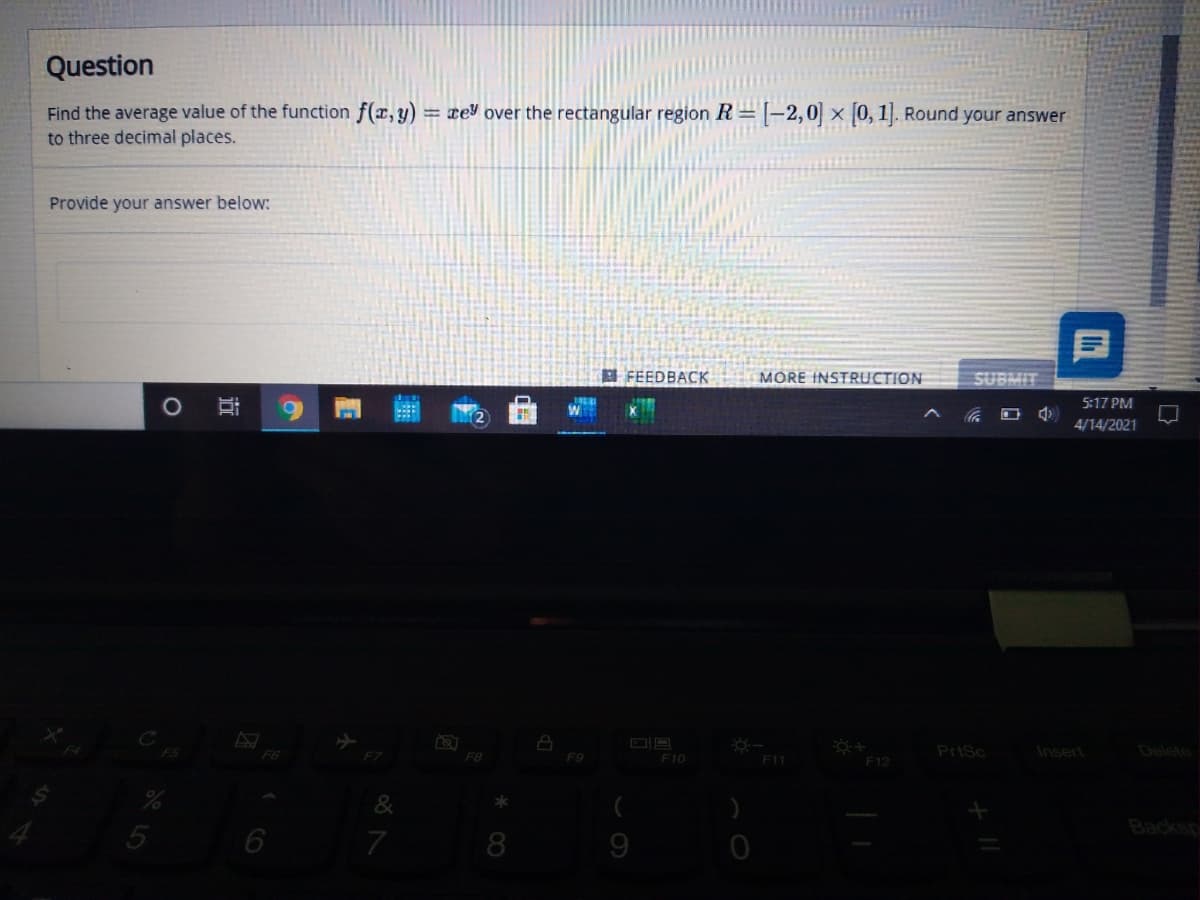 Question
Find the average value of the function f(x,y)
to three decimal places.
= ce over the rectangular region R= |–2,0| × [0, 1]. Round your answer
Provide your answer below:
E FEEDBACK
MORE INSTRUCTION
SUBMIT
5:17 PM
4/14/2021
F6
F8
PrtSc
Insert
Delete
F9
F10
F11
F12
&
7
8
9
