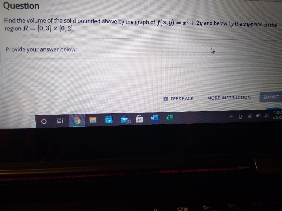 Question
Find the volume of the solid bounded above by the graph of f(x, y) = x³ + 2y and below by the ry-plane on the
region R = [0,3] [0,2].
Provide your answer below:
E FEEDBACK
MORE INSTRUCTION
SUBMIT
1:00 A
4/13/2
近
