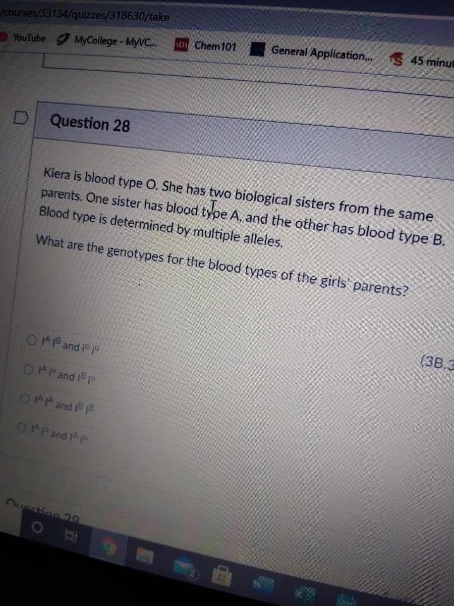 /courses/33134/quizzes/318630/take
General Application... 45 minut
101 Chem101
YouTube MyCollege- MYVC..
Question 28
Kiera is blood type O. She has two biological sisters from the same
parents. One sister has blood type A, and the other has blood type B.
Blood type is determined by multiple alleles.
What are the genotypes for the blood types of the girls' parents?
(3B.3
of o! pue gl yl O
OAP and 1B jo
OAA and 18 10
OAP and A jo
Ouestion 29
