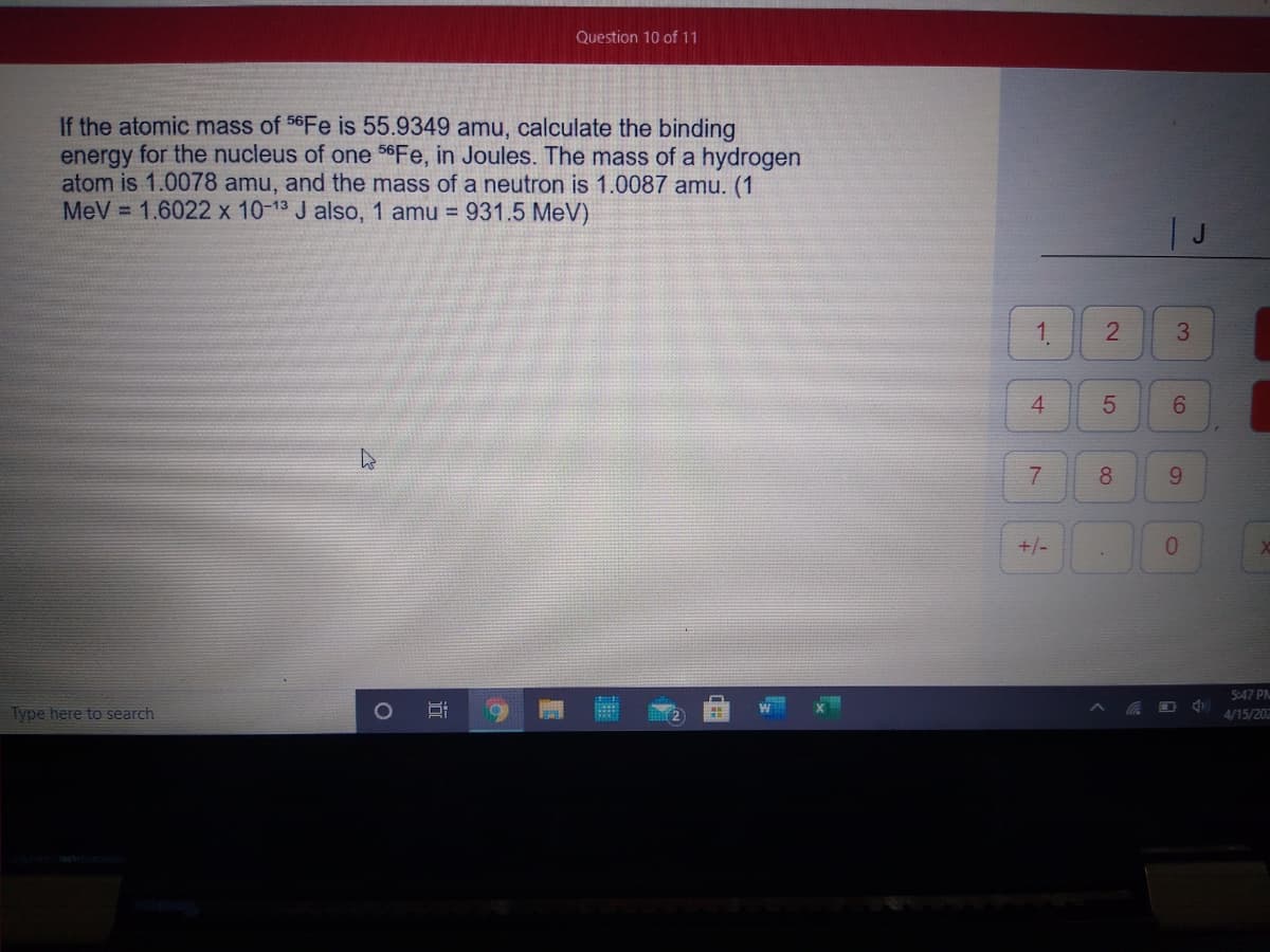 Question 10 of 11
If the atomic mass of 56FE is 55.9349 amu, calculate the binding
energy for the nucleus of one 56Fe, in Joules. The mass of a hydrogen
atom is 1.0078 amu, and the mass of a neutron is 1.0087 amu. (1
MeV = 1.6022 x 10-13 J also, 1 amu = 931.5 MeV)
T J
1.
4.
7
8.
9.
+/-
0.
5:47 PM
Type here to search
4/15/202
3.
2.
5
