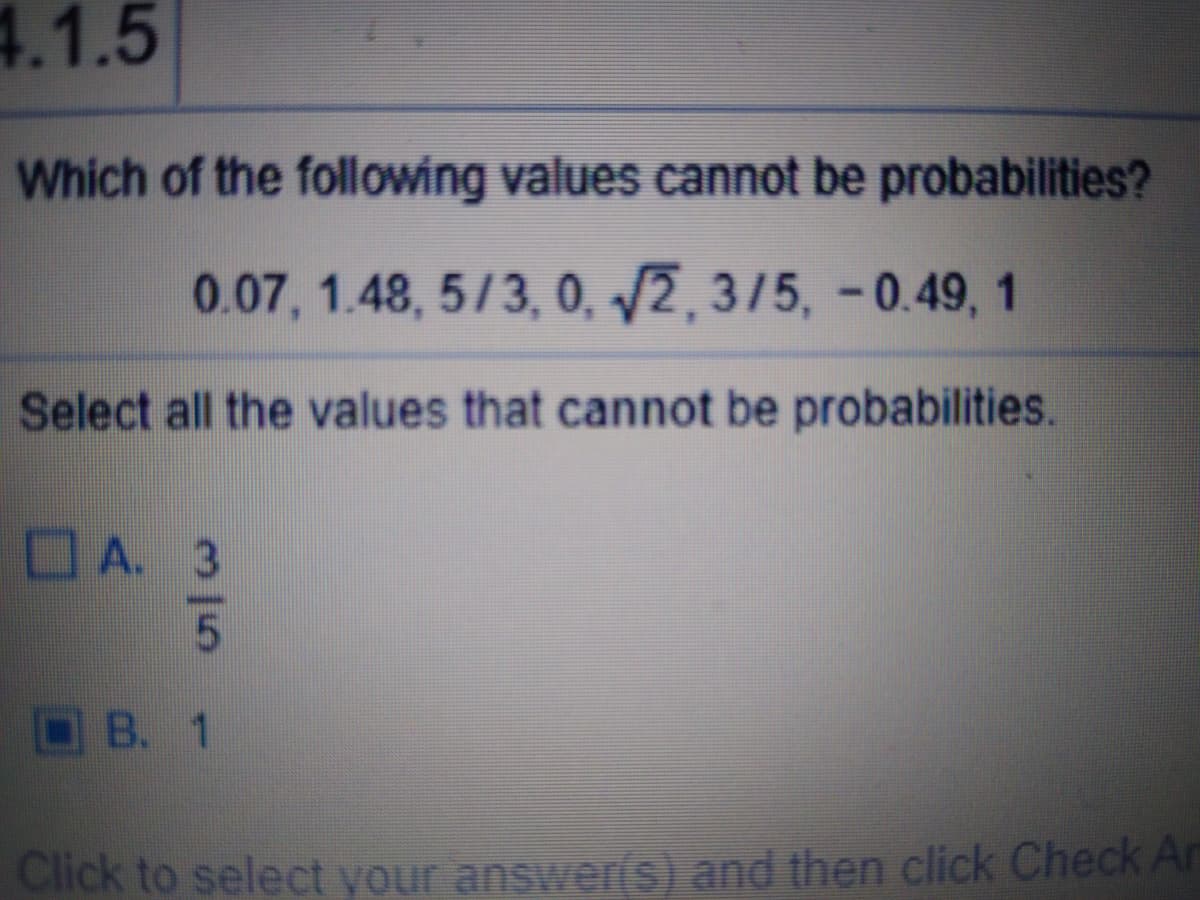 4.1.5
Which of the following values cannot be probabilities?
0.07, 1.48, 5/3, 0, /2, 3/5, -0.49, 1
Select all the values that cannot be probabilities.
A. 3
OB. 1
Click to select your answeris) and then click Check Ar

