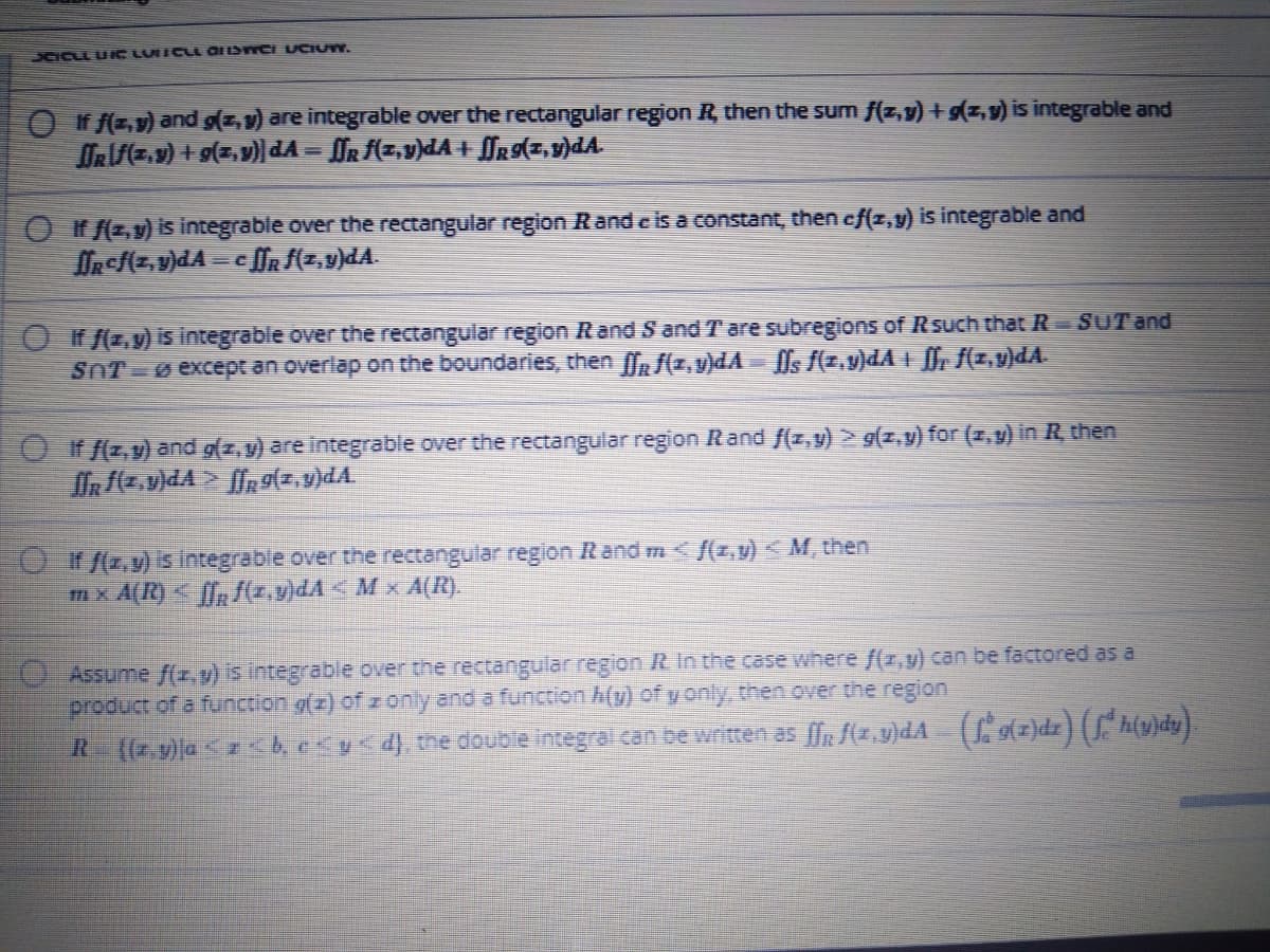 DCICLL U C LUICLL OIISTCI UCIUW.
O If f(z.v) and g(z, v) are integrable over the rectangular region R, then the sum f(z,v) + g(z,v) is integrable and
ORz.9) + g(z,v)dA = OR f(z,v)dA + ffg9(z,v)dA
Of (z,y) is integrable over the rectangular region Rand c is a constant, then cf(z,y) is integrable and
O f(z,y) is integrable over the rectangular region Rand S and T are subregions of Rsuch that R= SUT and
SnT ø exceptr an overlap on the boundaries, then Ør f(z,v)dA= [Ms (z,v)dA + [f, f(z,v)dA.
Of f(z,v) and g(z,y) are integrable over the rectangular region Rand f(z,y) > g(z,v) for (2, v) in R, then
fR z.v)dA > fn g(z,9)dA.
O(z,y) is integrable över the rectangular region Rand m < {(z,v) « M, then
mx A(R) < {f, f(z,v)dA < M x A(R).
0. Assume f(x,v) s integrable over the rectangular region R In the case where f(x,v) can be factored as a
product of a function g(z) of z only and a function h(y) of y only, then over the region
R (7.9)a < besy d), the double integral can be written as (z,y)dA (tz)dz) hujdy]
