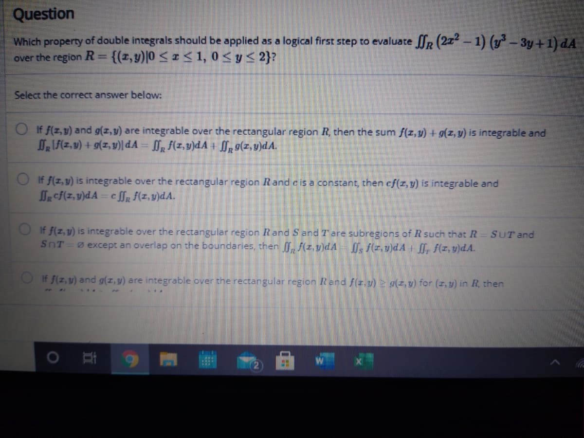 Question
Which property of double integrals should be applied as a logical first step to evaluate R (27-1) (- 3y+1) dA
over the region R=
{(1,y)0 <<1, 0<y< 2}?
Select the correct answer below:
O If f(z,v) and g(z,y) are integrable over the rectangular region R, then the sum f(z, y) + g(z, y) is integrable and
If f(z, y) is integrable over the rectangular region Rand c is a constant, then cf(z, y) is integrable and
lR cf(z, v)dA= c flR F(z,v)dA.
If f(z, y) is integrable over the rectangular region Rand S and 7 are subregions of R such that R
SnT 0 except an overlap on the boundaries then , Az.v)dA , f(z.v)dA + f, f(z, y)dA.
SUT and
OIf f(z,y) and g(z,y) are integrable over the rectangular region Rend fr.) 2 9(z, y) for (z, y) in R., then
