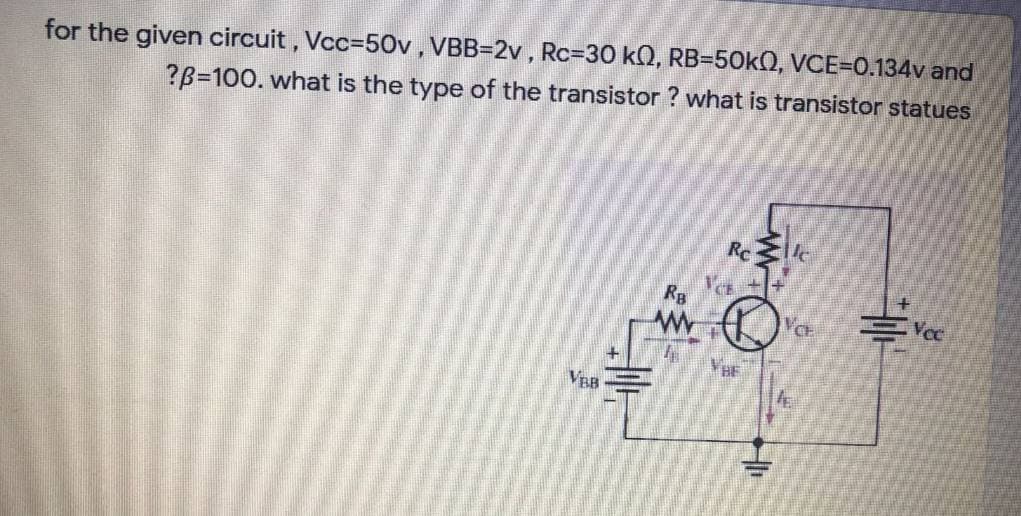 for the given circuit, Vcc=50v, VBB=2v , Rc%3D30 k0, RB=50KO, VCE=0.134v and
?B=100. what is the type of the transistor ? what is transistor statues
Rc
Rg
Vcc
VE
VBB
