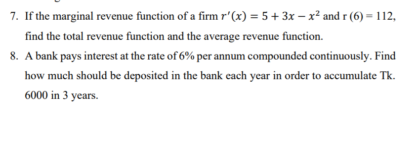 7. If the marginal revenue function of a firm r'(x) = 5 + 3x – x² and r (6) = 112,
-
find the total revenue function and the average revenue function.
8. A bank pays interest at the rate of 6% per annum compounded continuously. Find
how much should be deposited in the bank each year in order to accumulate Tk.
6000 in 3 years.
