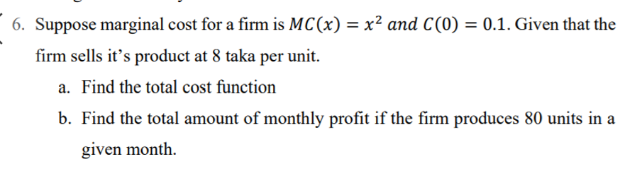 6. Suppose marginal cost for a firm is MC(x) = x² and C(0) = 0.1. Given that the
%3D
firm sells it's product at 8 taka per unit.
a. Find the total cost function
b. Find the total amount of monthly profit if the firm produces 80 units in a
given month.
