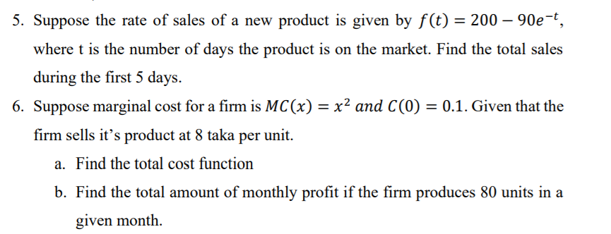 5. Suppose the rate of sales of a new product is given by f(t) = 200 – 90e-t,
%3D
where t is the number of days the product is on the market. Find the total sales
during the first 5 days.
6. Suppose marginal cost for a firm is MC(x) = x² and C(0) = 0.1. Given that the
firm sells it's product at 8 taka per unit.
a. Find the total cost function
b. Find the total amount of monthly profit if the firm produces 80 units in a
given month.
