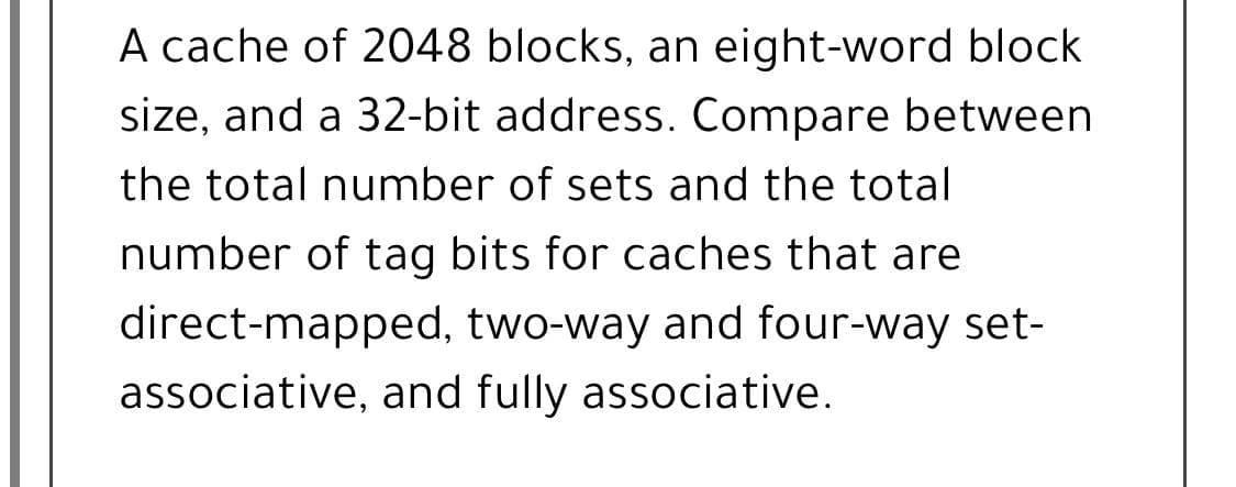 A cache of 2048 blocks, an eight-word block
size, and a 32-bit address. Compare between
the total number of sets and the total
number of tag bits for caches that are
direct-mapped, two-way and four-way set-
associative, and fully associative.
