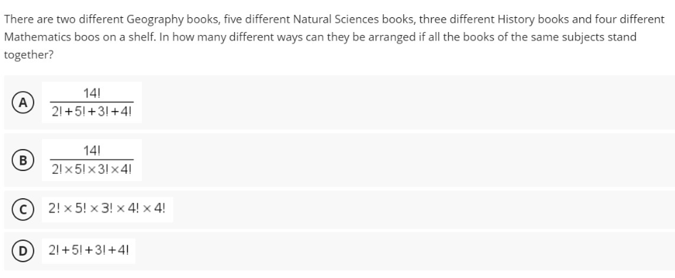 There are two different Geography books, five different Natural Sciences books, three different History books and four different
Mathematics boos on a shelf. In how many different ways can they be arranged if all the books of the same subjects stand
together?
14!
A
21 +5!+3!+4!
14!
B
21x 51 x 31 x41
2! x 5! x 3! x 4! × 4!
21 +5!+3!+4!
