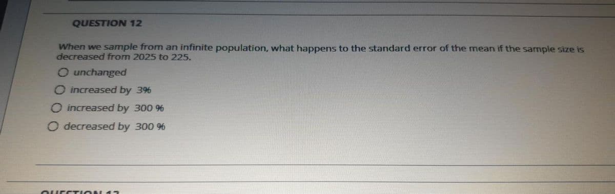 QUESTION 12
When we sample from an infinite population, what happens to the standard error of the mean if the sample size is
decreased from 2025 to 225.
O unchanged
O increased by 3%
O increased by 300 9%
O decreased by 300 %
