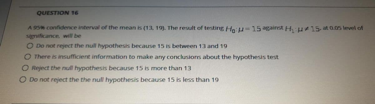 QUESTION 16
A 95% confidence interval of the mean is (13, 19). The result of testing Hoiu=15 against H:u#15-at 0.05 level of
significance, will be
O Do not reject the null hypothesis because 15 is between 13 and 19
O There is insufficient information to make any conclusions about the hypothesis test
O Reject the null hypothesis because 15 is more than 13
O Do not reject the the null hypothesis because 15 is less than 19
