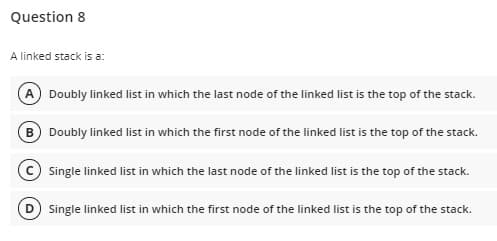 Question 8
A linked stack is a:
A Doubly linked list in which the last node of the linked list is the top of the stack.
B Doubly linked list in which the first node of the linked list is the top of the stack.
© Single linked list in which the last node of the linked list is the top of the stack.
Single linked list in which the first node of the linked list is the top of the stack.
