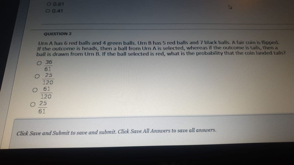 40.61
O0.41
QUESTION2
Urn A has 6 red balls and 4 green balls. Urn B has 5 red balls and 7 black balls. A fair coin is flipped.
If the outcome is heads, then a ball from Urn A is selected, whereas if the outcome is tails, then a
ball is drawn from Urn B. If the ball selected is red, what is the probability that the coin landed tails?
O 36
61
25
120
O 61
120
о 25
61
Click Save and Submit to save and submit. Click Save All Answers to save all answers.
