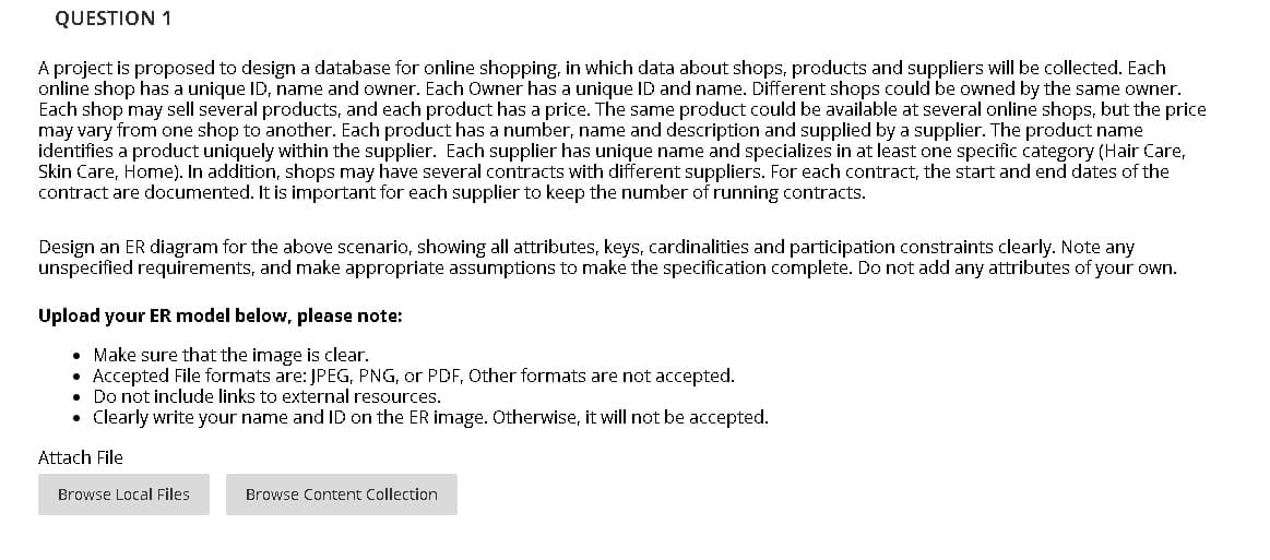 QUESTION 1
A project is proposed to design a database for online shopping, in which data about shops, products and suppliers will be collected. Each
online shop has a unique ID, name and owner. Each Owner has a unique ID and name. Different shops could be owned by the same owner.
Each shop may sell several products, and each product has a price. The same product could be available at several online shops, but the price
may vary from one shop to another. Each product has a number, name and description and supplied by a supplier. The product name
identifies a product uniquely within the supplier. Each supplier has unique name and specializes in at least one specific category (Hair Care,
Skin Care, Home). In addition, shops may have several contracts with different suppliers. For each contract, the start and end dates of the
contract are documented. It is important for each supplier to keep the number of running contracts.
Design an ER diagram for the above scenario, showing all attributes, keys, cardinalities and participation constraints clearly. Note any
unspecified requirements, and make appropriate assumptions to make the specification complete. Do not add any attributes of your own.
Upload your ER model below, please note:
• Make sure that the image is clear.
Accepted File formats are: JPEG, PNG, or PDF, Other formats are not accepted.
• Do not include links to external resources.
• Clearly write your name and ID on the ER image. Otherwise, it will not be accepted.
Attach File
Browse Local Files
Browse Content Collection
