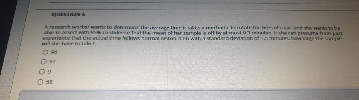 QUESTION 6
A research worker wants to determine the average time it takes a mechanic to rotate the tires of a car, and she wants to be
able to assert with 9596 confidence that the mean of her sample is off by at most 0.3 minutes. If she can presume from past
experience that the actual time follows normal distribution with a standard deviation of 1.5 minutes, how large the sample
will she have to take?
O 96
97
6.
68
