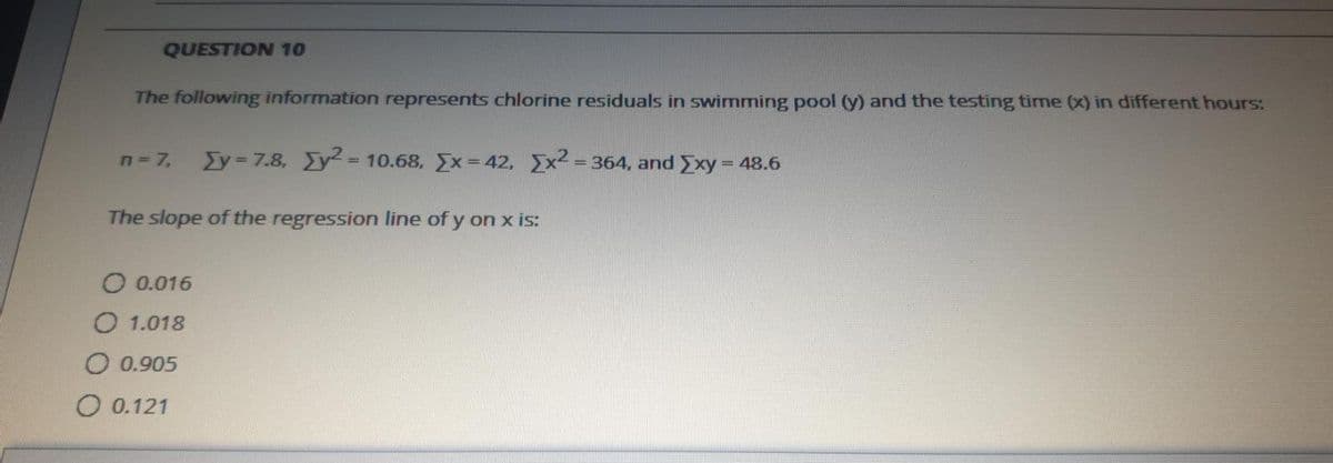 QUESTION 10
The following information represents chlorine residuals in swimming pool (y) and the testing time (x) in different hours:
n= 7,
Ey = 7.8, Ey = 10.68, Ex= 42, x2 = 364, and Exy = 48.6
%3D
The slope of the regression line of y on x is:
O 0.016
O 1.018
O 0.905
O 0.121
