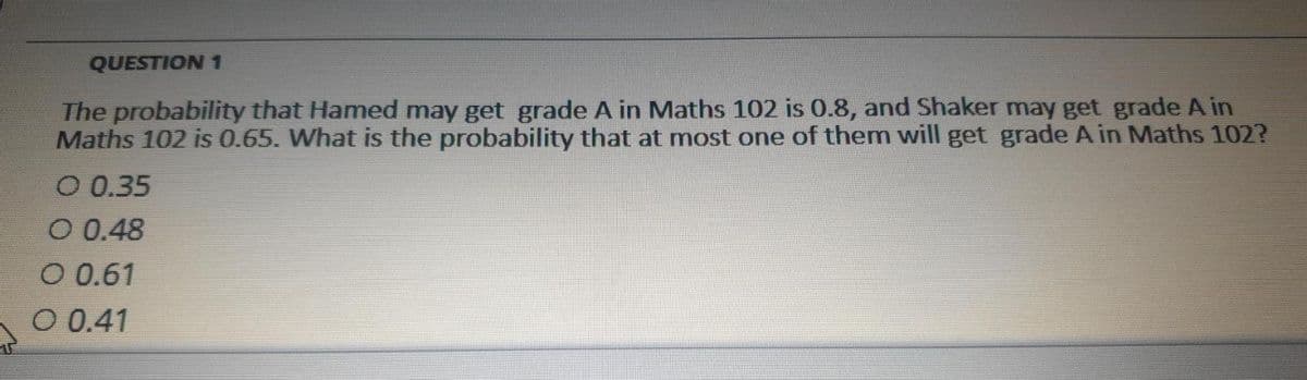 QUESTION 1
The probability that Hamed may get grade A in Maths 102 is 0.8, and Shaker may get grade A in
Maths 102 is 0.65. What is the probability that at most one of them will get grade A in Maths 102?
O 0.35
O 0.48
O 0.61
O 0.41
