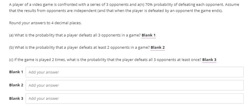 A player of a video game is confronted with a series of 3 opponents and a(n) 70% probability of defeating each opponent. Assume
that the results from opponents are independent (and that when the player is defeated by an opponent the game ends).
Round your answers to 4 decimal places.
(a) What is the probability that a player defeats all 3 opponents in a game? Blank 1
(b) What is the probability that a player defeats at least 2 opponents in a game? Blank 2
(C) If the game is played 2 times, what is the probability that the player defeats all 3 opponents at least once? Blank 3
Blank 1
Add your answer
Blank 2 Add your answer
Blank 3
Add your answer
